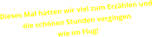 Dieses Mal hatten wir viel zum Erzählen und die schönen Stunden vergingen  wie im Flug!