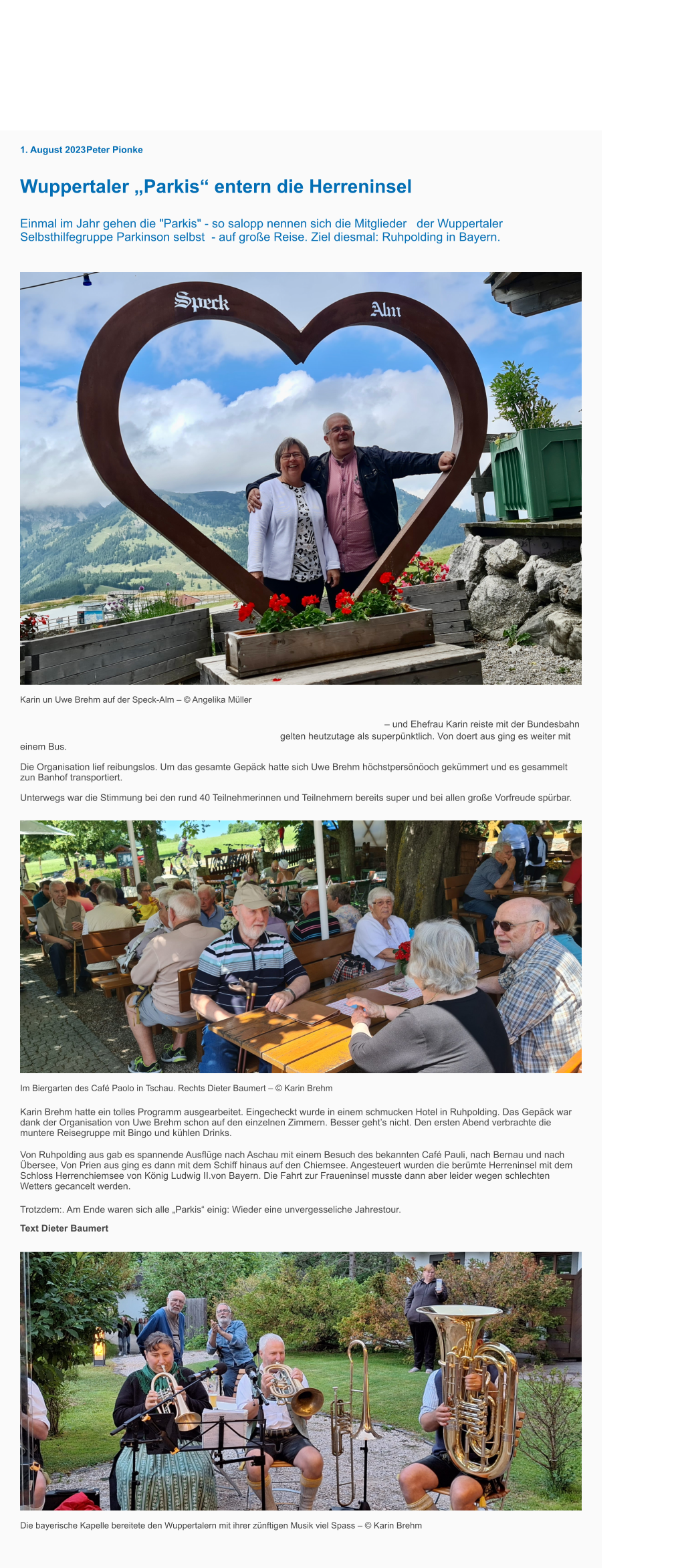 Stadtleben Kultur Sport Wirtschaft Politik Wissen Lifestyle Interviews 1. August 2023 Peter Pionke Wuppertaler „Parkis“ entern die Herreninsel Einmal im Jahr gehen die "Parkis" - so salopp nennen sich die Mitglieder   der Wuppertaler Selbsthilfegruppe Parkinson selbst  - auf große Reise. Ziel diesmal: Ruhpolding in Bayern.  Karin un Uwe Brehm auf der Speck-Alm – © Angelika Müller Die Gruppe um Uwe Brehm – Vorsitzender der Parkinson-Selbsthilfegruppe Wuppertal     – und Ehefrau Karin reiste mit der Bundesbahn nach München. Und das mit 30 Minuten Verspätung, aber die     gelten heutzutage als superpünktlich. Von doert aus ging es weiter mit einem Bus. Die Organisation lief reibungslos. Um das gesamte Gepäck hatte sich Uwe Brehm höchstpersönöoch gekümmert und es gesammelt zun Banhof transportiert.   Unterwegs war die Stimmung bei den rund 40 Teilnehmerinnen und Teilnehmern bereits super und bei allen große Vorfreude spürbar. Im Biergarten des Café Paolo in Tschau. Rechts Dieter Baumert – © Karin Brehm Karin Brehm hatte ein tolles Programm ausgearbeitet. Eingecheckt wurde in einem schmucken Hotel in Ruhpolding. Das Gepäck war dank der Organisation von Uwe Brehm schon auf den einzelnen Zimmern. Besser geht’s nicht. Den ersten Abend verbrachte die muntere Reisegruppe mit Bingo und kühlen Drinks. Von Ruhpolding aus gab es spannende Ausflüge nach Aschau mit einem Besuch des bekannten Café Pauli, nach Bernau und nach Übersee, Von Prien aus ging es dann mit dem Schiff hinaus auf den Chiemsee. Angesteuert wurden die berümte Herreninsel mit dem Schloss Herrenchiemsee von König Ludwig II.von Bayern. Die Fahrt zur Fraueninsel musste dann aber leider wegen schlechten Wetters gecancelt werden.   Trotzdem:. Am Ende waren sich alle „Parkis“ einig: Wieder eine unvergesseliche Jahrestour. Text Dieter Baumert Die bayerische Kapelle bereitete den Wuppertalern mit ihrer zünftigen Musik viel Spass – © Karin Brehm